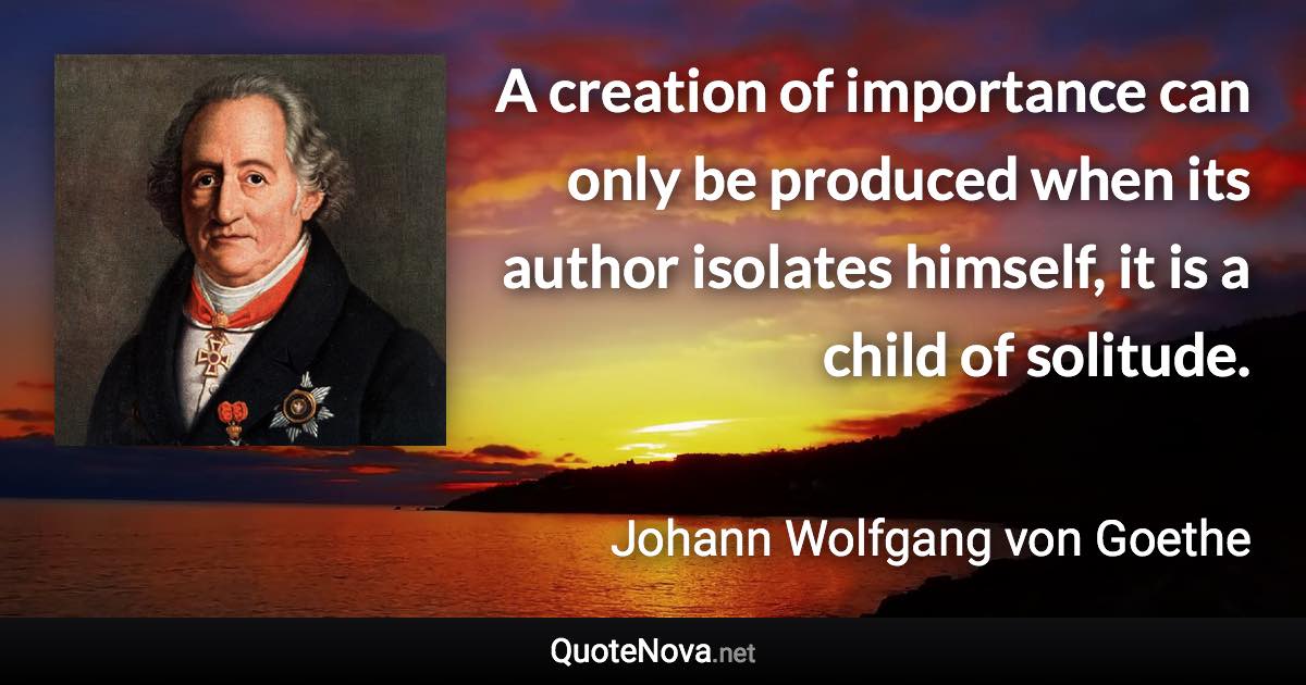 A creation of importance can only be produced when its author isolates himself, it is a child of solitude. - Johann Wolfgang von Goethe quote