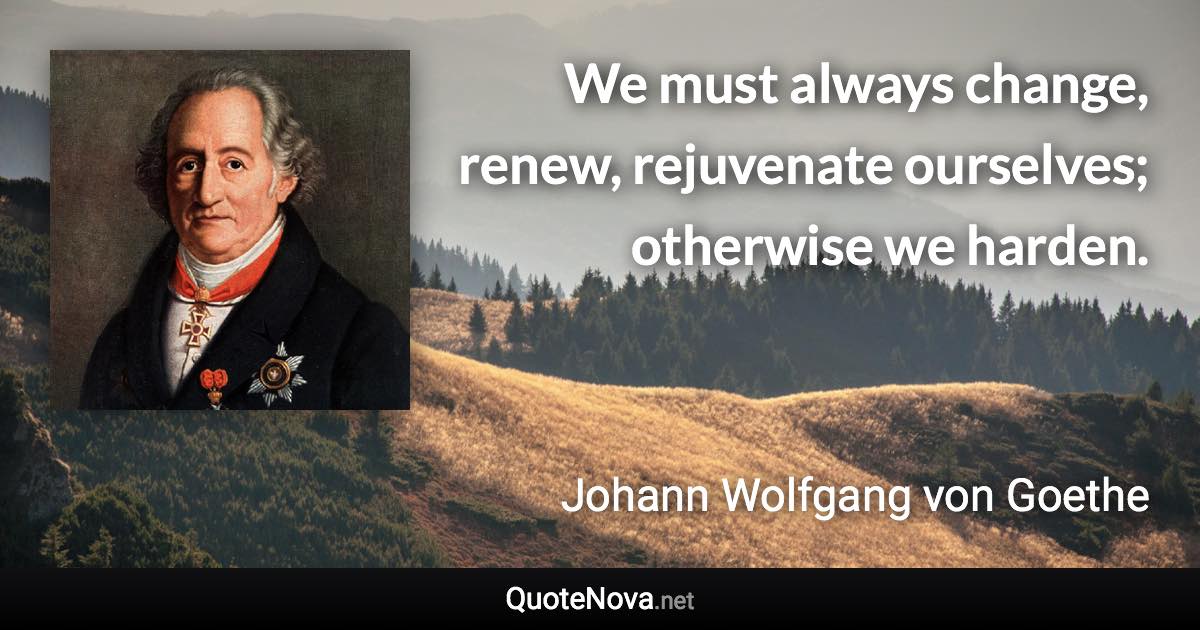 We must always change, renew, rejuvenate ourselves; otherwise we harden. - Johann Wolfgang von Goethe quote