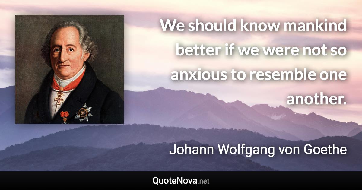 We should know mankind better if we were not so anxious to resemble one another. - Johann Wolfgang von Goethe quote