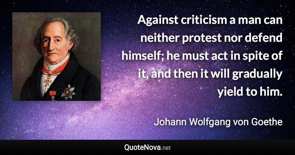 Against criticism a man can neither protest nor defend himself; he must act in spite of it, and then it will gradually yield to him. - Johann Wolfgang von Goethe quote