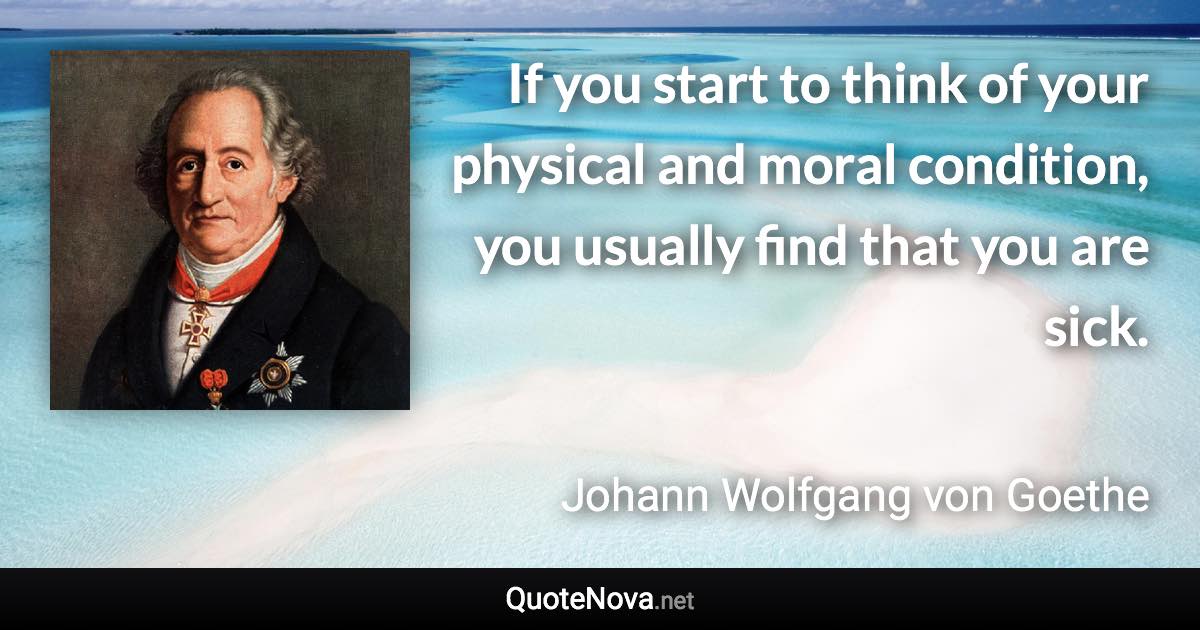 If you start to think of your physical and moral condition, you usually find that you are sick. - Johann Wolfgang von Goethe quote