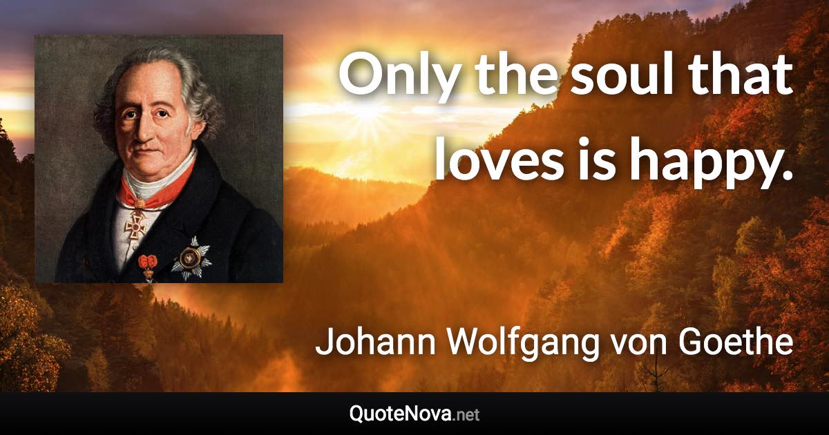 Only the soul that loves is happy. - Johann Wolfgang von Goethe quote