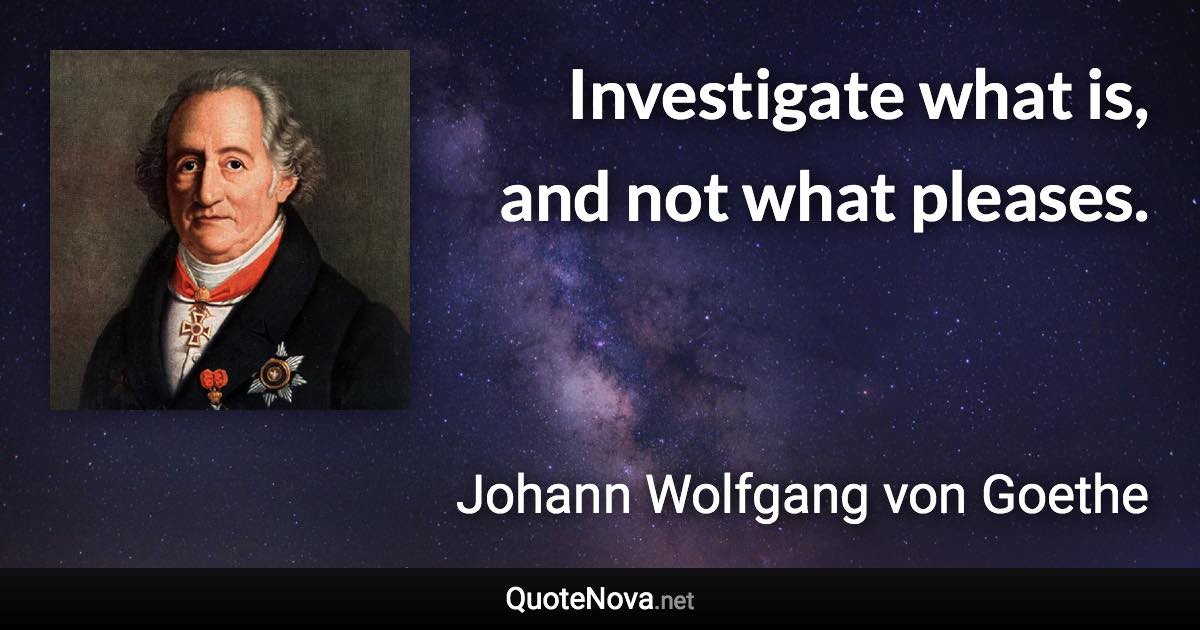 Investigate what is, and not what pleases. - Johann Wolfgang von Goethe quote