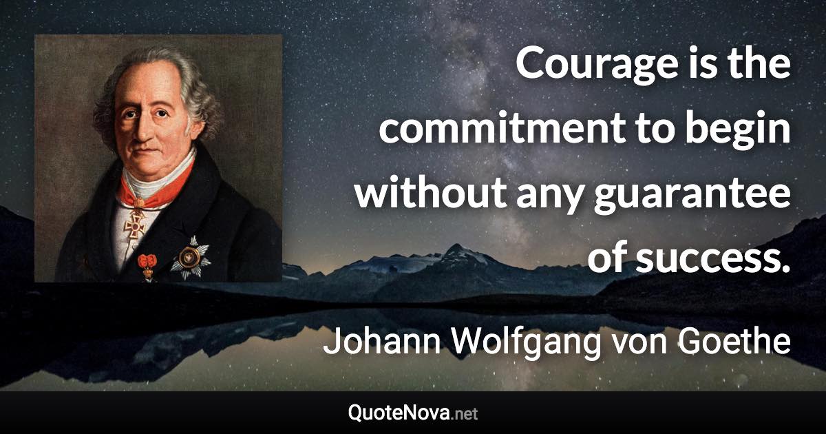 Courage is the commitment to begin without any guarantee of success. - Johann Wolfgang von Goethe quote
