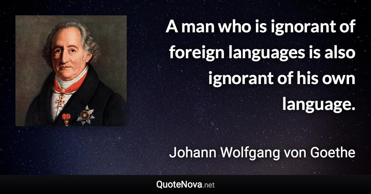 A man who is ignorant of foreign languages is also ignorant of his own language. - Johann Wolfgang von Goethe quote