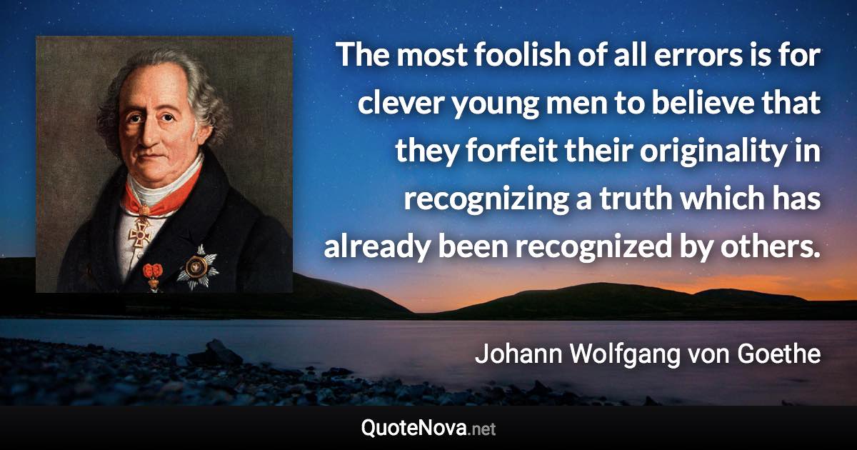 The most foolish of all errors is for clever young men to believe that they forfeit their originality in recognizing a truth which has already been recognized by others. - Johann Wolfgang von Goethe quote