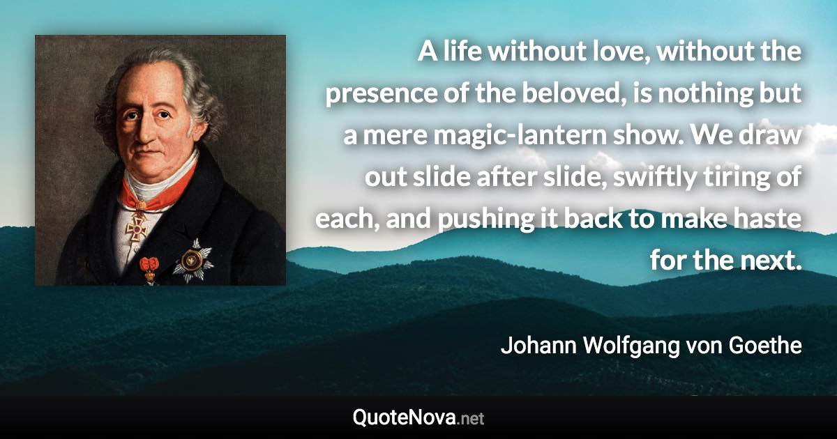 A life without love, without the presence of the beloved, is nothing but a mere magic-lantern show. We draw out slide after slide, swiftly tiring of each, and pushing it back to make haste for the next. - Johann Wolfgang von Goethe quote