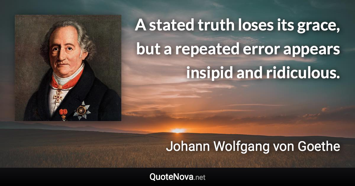 A stated truth loses its grace, but a repeated error appears insipid and ridiculous. - Johann Wolfgang von Goethe quote