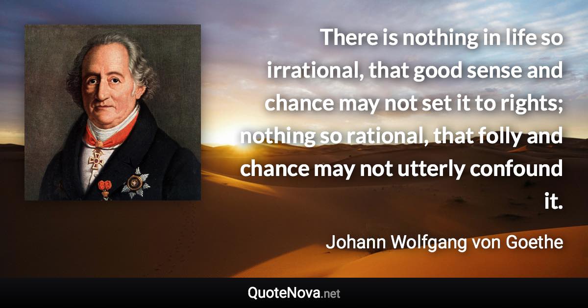 There is nothing in life so irrational, that good sense and chance may not set it to rights; nothing so rational, that folly and chance may not utterly confound it. - Johann Wolfgang von Goethe quote