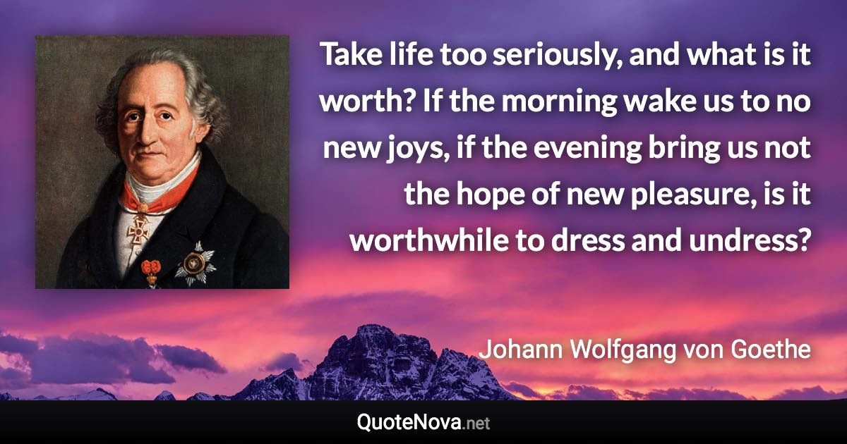 Take life too seriously, and what is it worth? If the morning wake us to no new joys, if the evening bring us not the hope of new pleasure, is it worthwhile to dress and undress? - Johann Wolfgang von Goethe quote