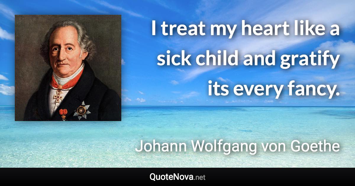 I treat my heart like a sick child and gratify its every fancy. - Johann Wolfgang von Goethe quote