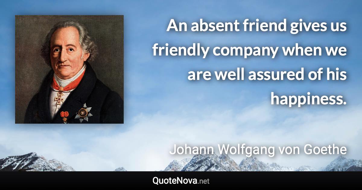 An absent friend gives us friendly company when we are well assured of his happiness. - Johann Wolfgang von Goethe quote