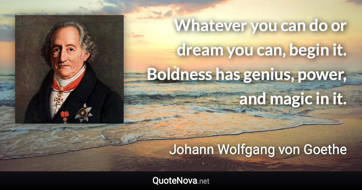 Whatever you can do or dream you can, begin it. Boldness has genius, power, and magic in it. - Johann Wolfgang von Goethe quote