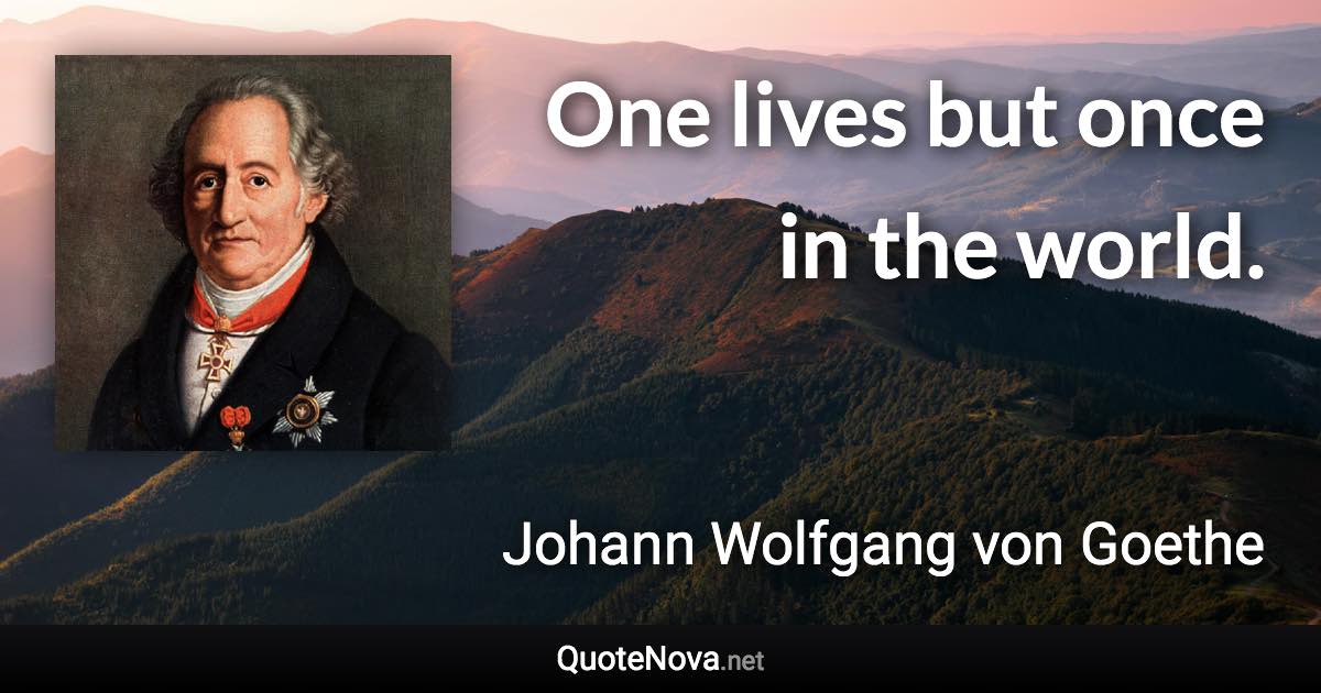 One lives but once in the world. - Johann Wolfgang von Goethe quote
