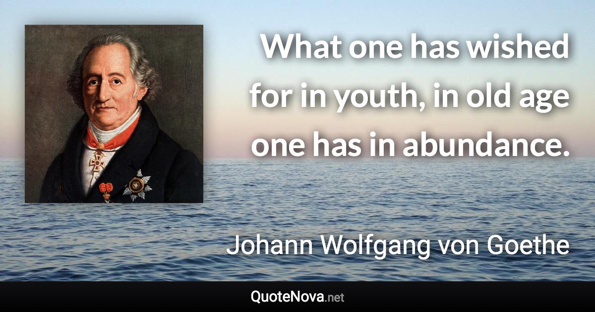 What one has wished for in youth, in old age one has in abundance. - Johann Wolfgang von Goethe quote