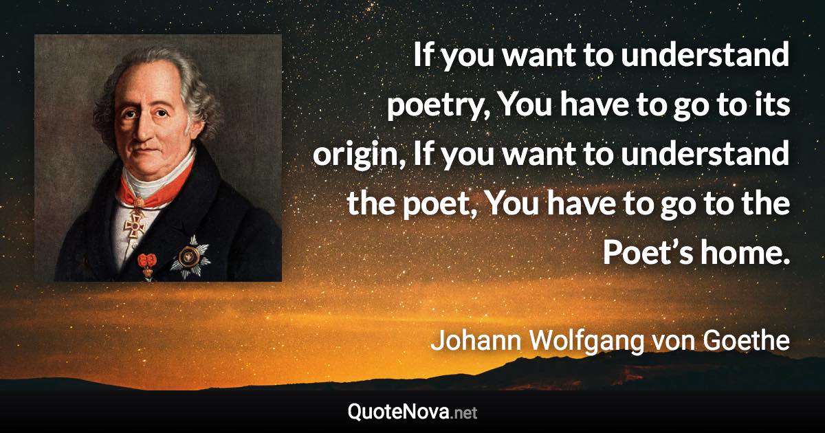 If you want to understand poetry, You have to go to its origin, If you want to understand the poet, You have to go to the Poet’s home. - Johann Wolfgang von Goethe quote