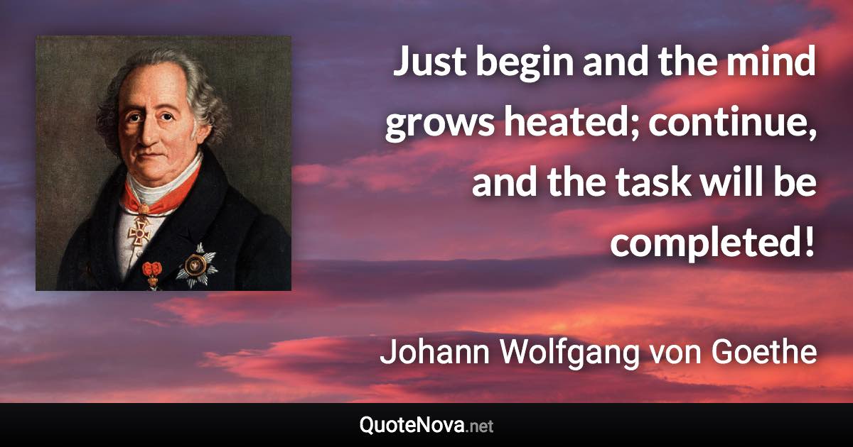 Just begin and the mind grows heated; continue, and the task will be completed! - Johann Wolfgang von Goethe quote