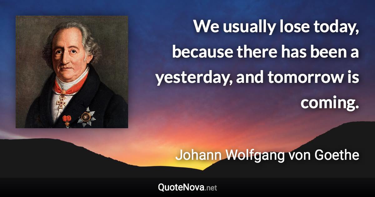 We usually lose today, because there has been a yesterday, and tomorrow is coming. - Johann Wolfgang von Goethe quote