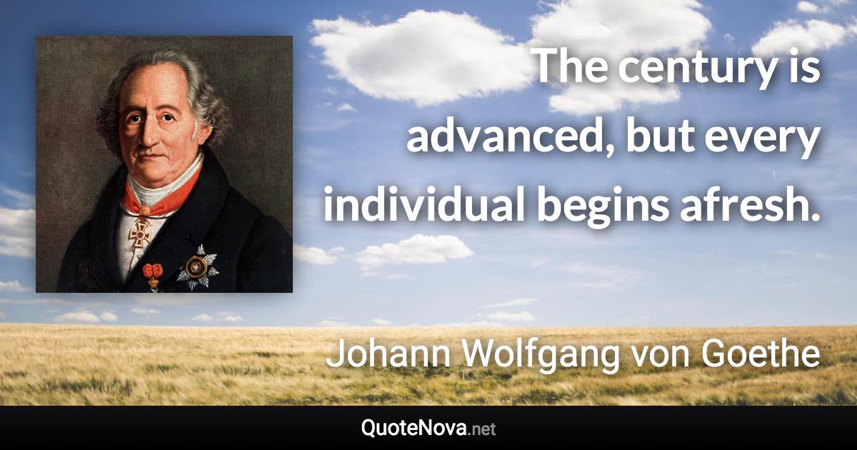 The century is advanced, but every individual begins afresh. - Johann Wolfgang von Goethe quote
