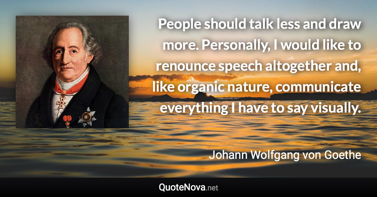 People should talk less and draw more. Personally, I would like to renounce speech altogether and, like organic nature, communicate everything I have to say visually. - Johann Wolfgang von Goethe quote