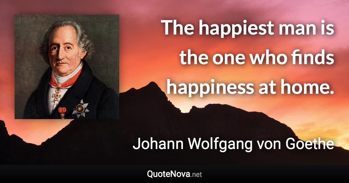 The happiest man is the one who finds happiness at home. - Johann Wolfgang von Goethe quote