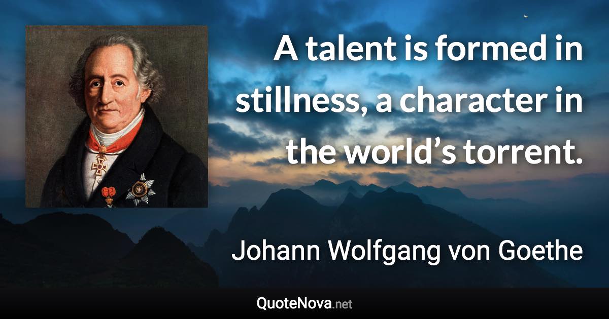 A talent is formed in stillness, a character in the world’s torrent. - Johann Wolfgang von Goethe quote