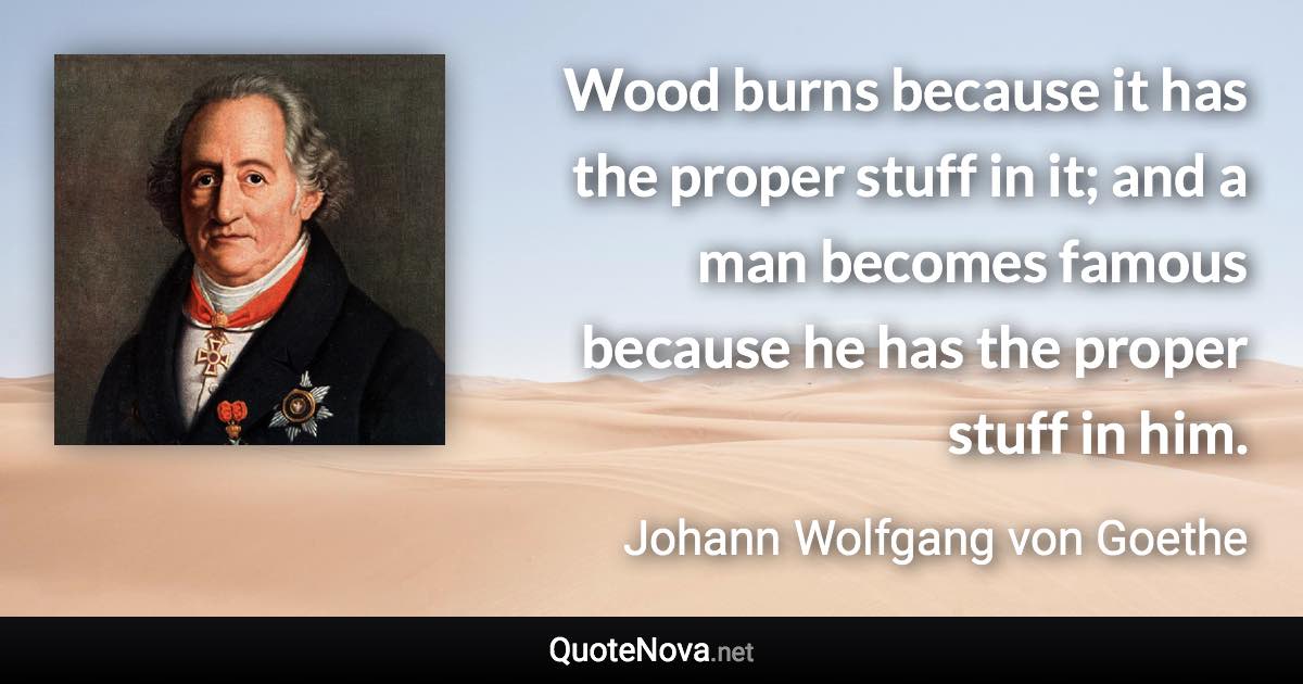 Wood burns because it has the proper stuff in it; and a man becomes famous because he has the proper stuff in him. - Johann Wolfgang von Goethe quote