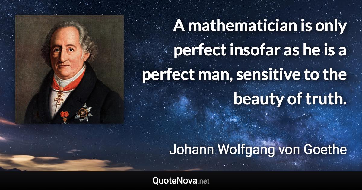 A mathematician is only perfect insofar as he is a perfect man, sensitive to the beauty of truth. - Johann Wolfgang von Goethe quote