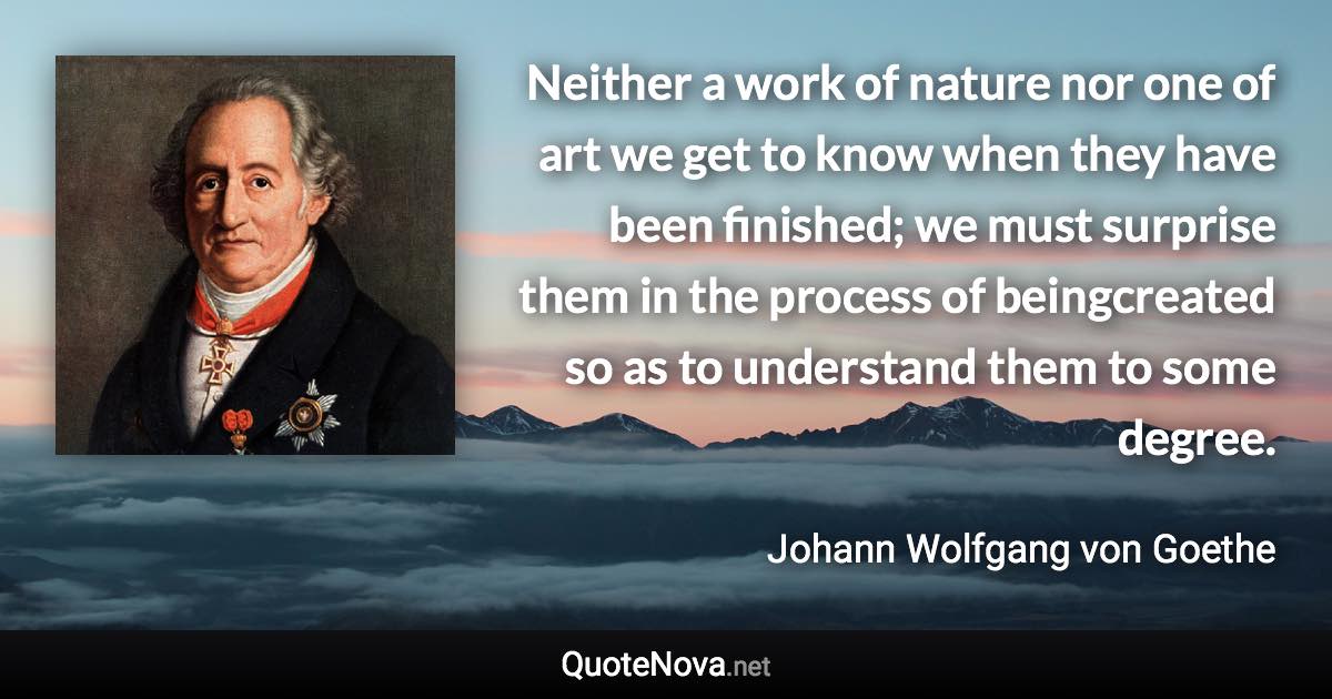 Neither a work of nature nor one of art we get to know when they have been finished; we must surprise them in the process of beingcreated so as to understand them to some degree. - Johann Wolfgang von Goethe quote