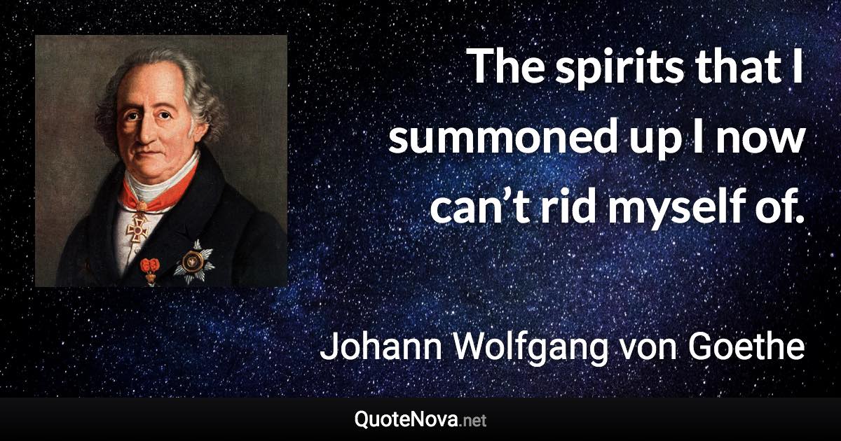 The spirits that I summoned up I now can’t rid myself of. - Johann Wolfgang von Goethe quote