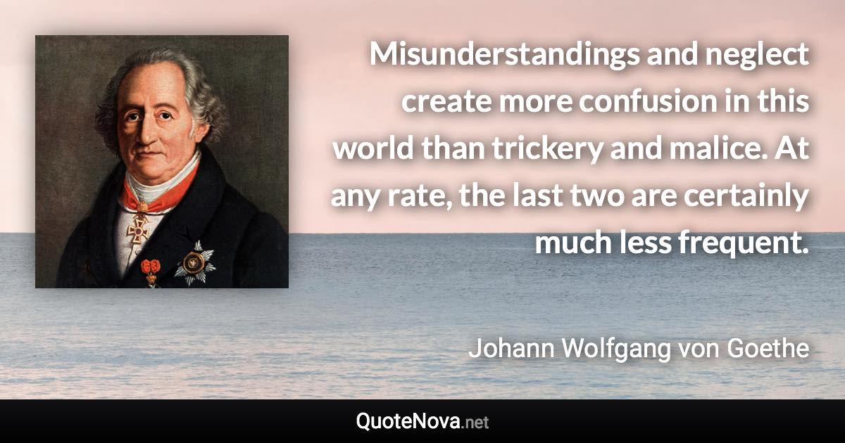 Misunderstandings and neglect create more confusion in this world than trickery and malice. At any rate, the last two are certainly much less frequent. - Johann Wolfgang von Goethe quote