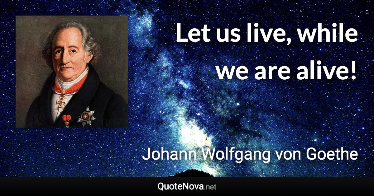 Let us live, while we are alive! - Johann Wolfgang von Goethe quote