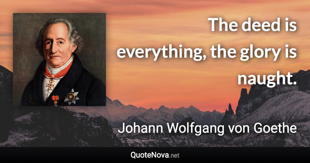 The deed is everything, the glory is naught. - Johann Wolfgang von Goethe quote