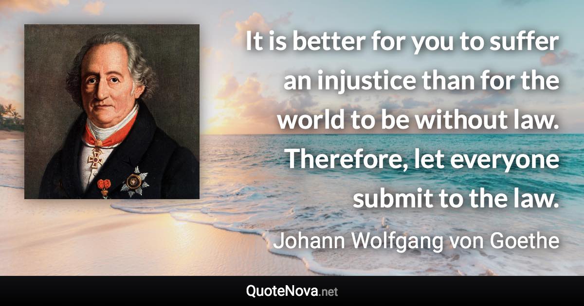 It is better for you to suffer an injustice than for the world to be without law. Therefore, let everyone submit to the law. - Johann Wolfgang von Goethe quote