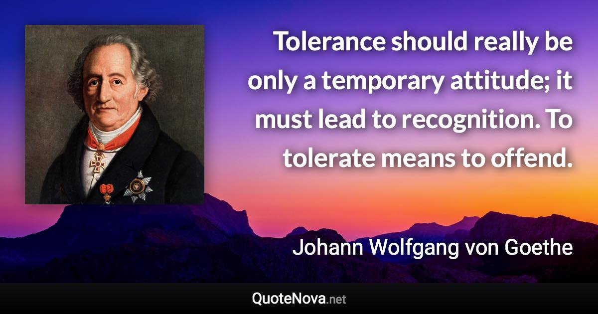 Tolerance should really be only a temporary attitude; it must lead to recognition. To tolerate means to offend. - Johann Wolfgang von Goethe quote