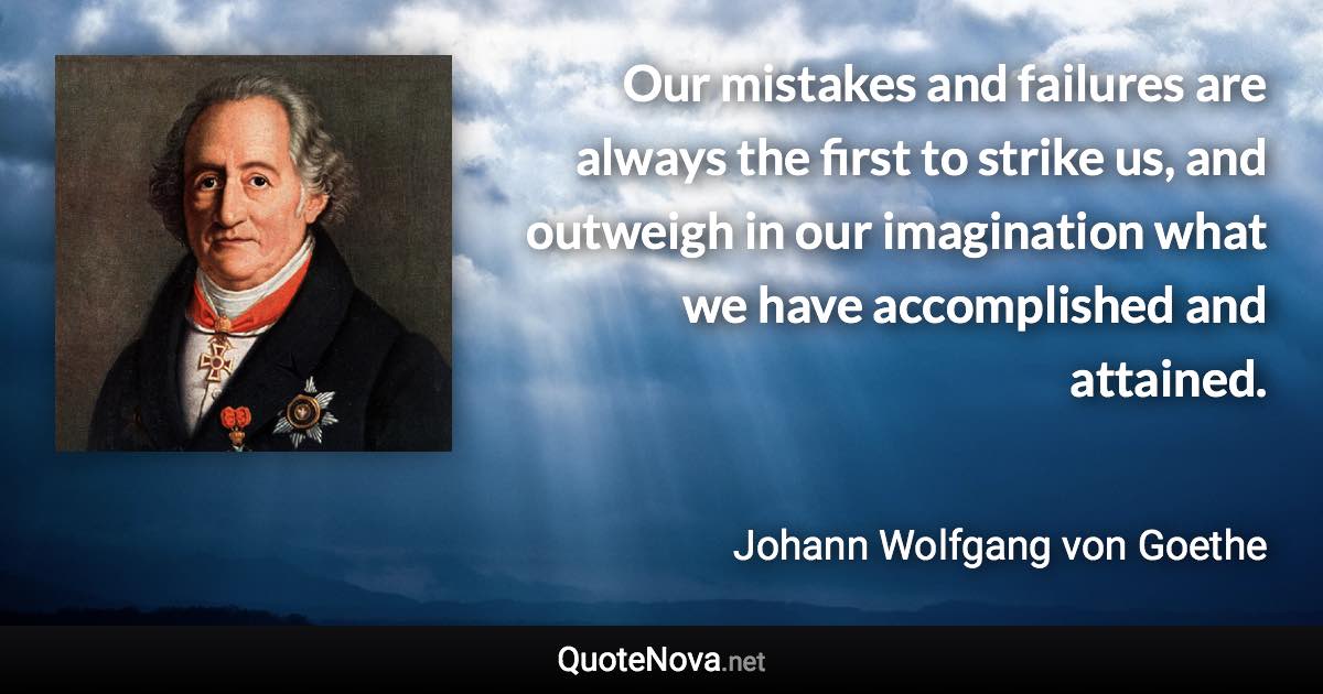 Our mistakes and failures are always the first to strike us, and outweigh in our imagination what we have accomplished and attained. - Johann Wolfgang von Goethe quote