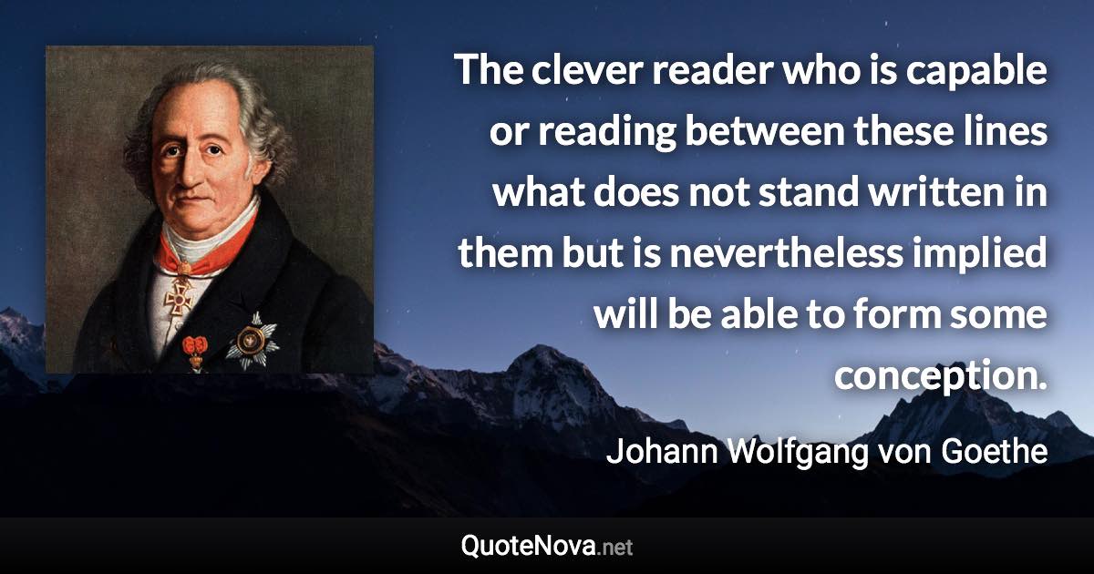 The clever reader who is capable or reading between these lines what does not stand written in them but is nevertheless implied will be able to form some conception. - Johann Wolfgang von Goethe quote