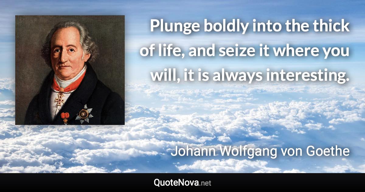 Plunge boldly into the thick of life, and seize it where you will, it is always interesting. - Johann Wolfgang von Goethe quote