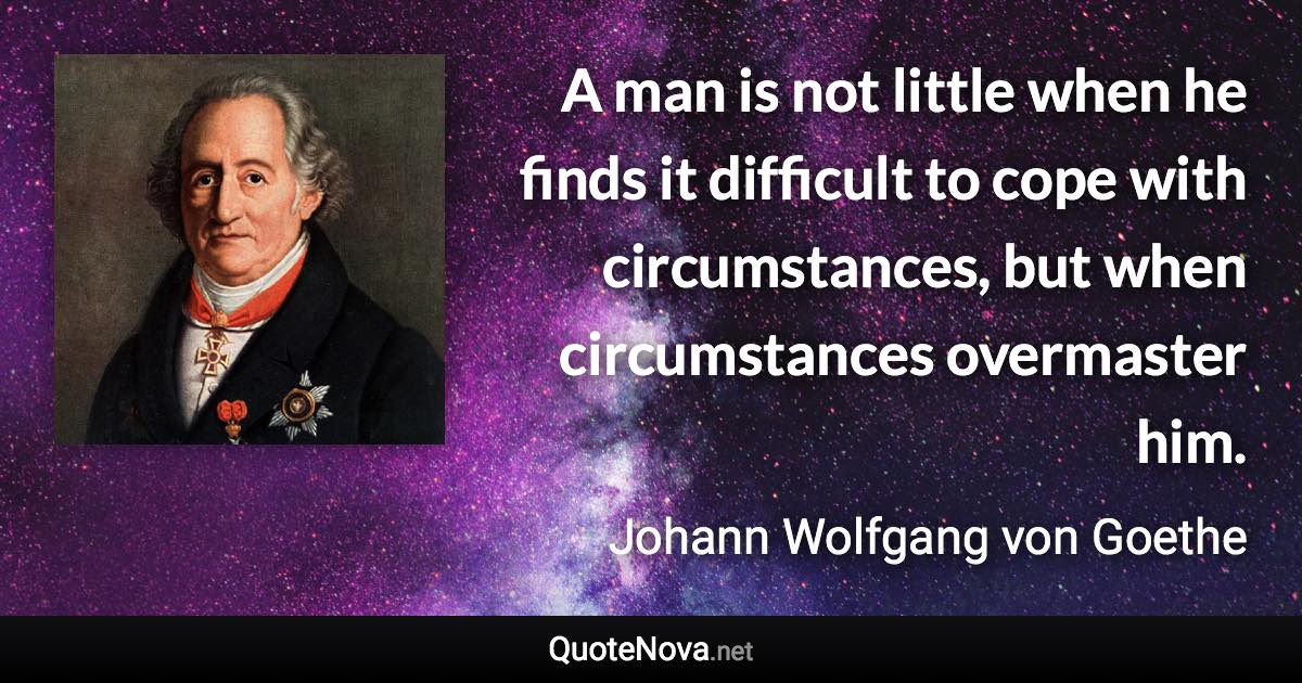 A man is not little when he finds it difficult to cope with circumstances, but when circumstances overmaster him. - Johann Wolfgang von Goethe quote