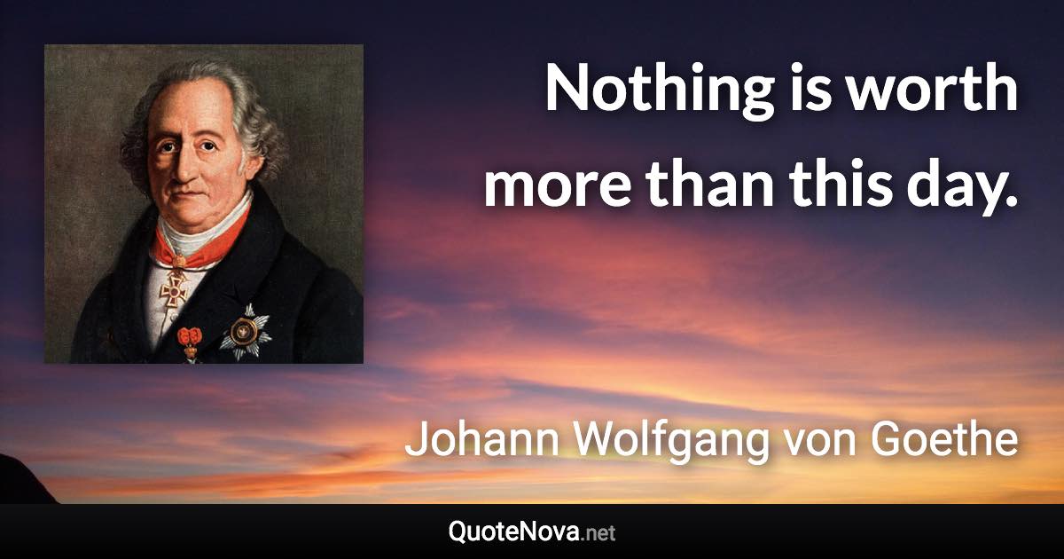 Nothing is worth more than this day. - Johann Wolfgang von Goethe quote