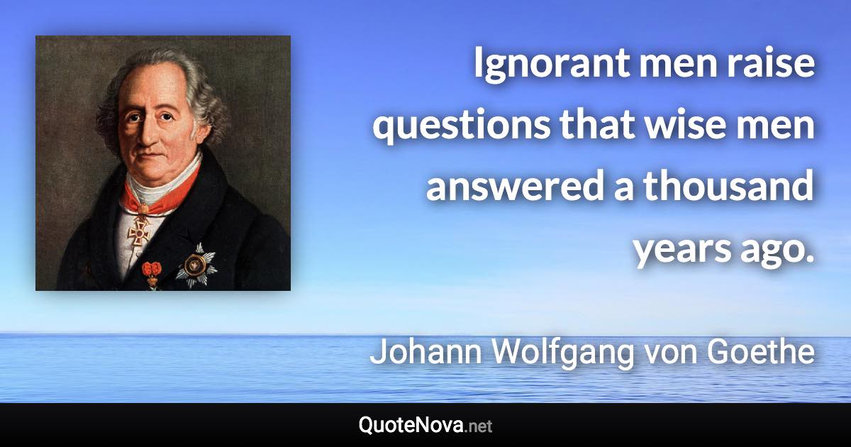 Ignorant men raise questions that wise men answered a thousand years ago. - Johann Wolfgang von Goethe quote