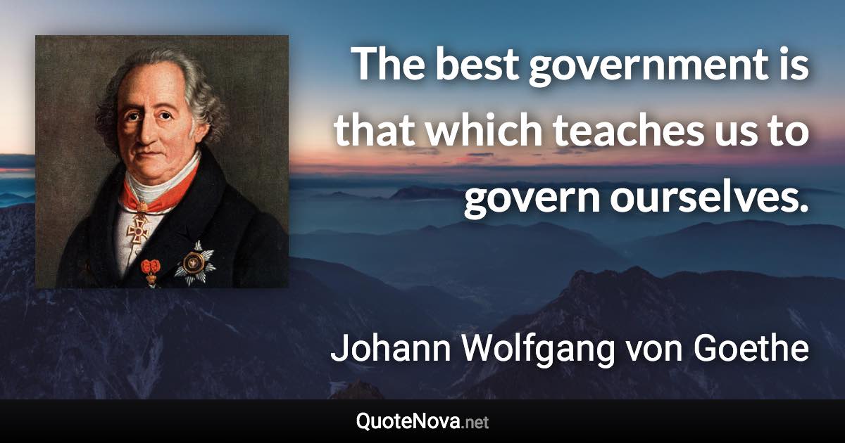 The best government is that which teaches us to govern ourselves. - Johann Wolfgang von Goethe quote