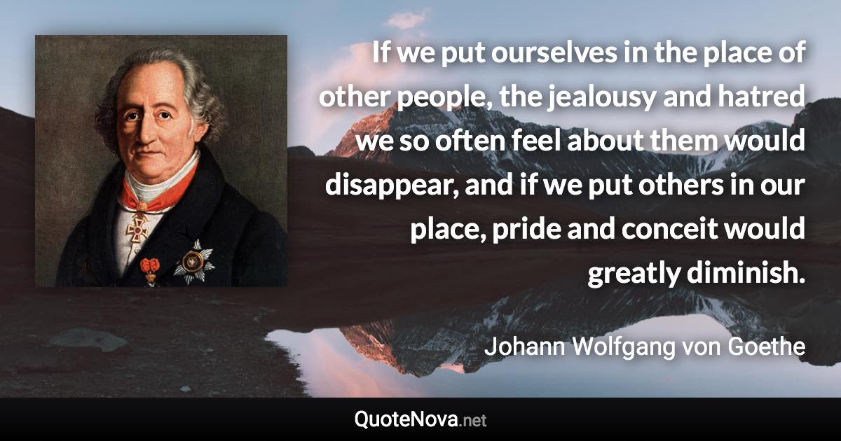 If we put ourselves in the place of other people, the jealousy and hatred we so often feel about them would disappear, and if we put others in our place, pride and conceit would greatly diminish. - Johann Wolfgang von Goethe quote