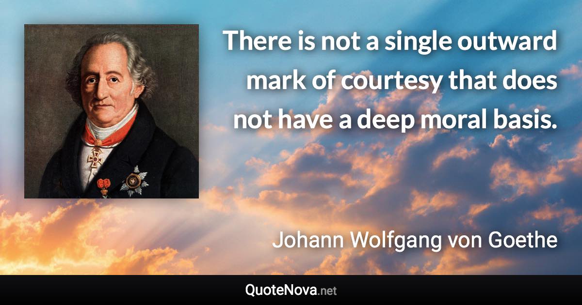There is not a single outward mark of courtesy that does not have a deep moral basis. - Johann Wolfgang von Goethe quote