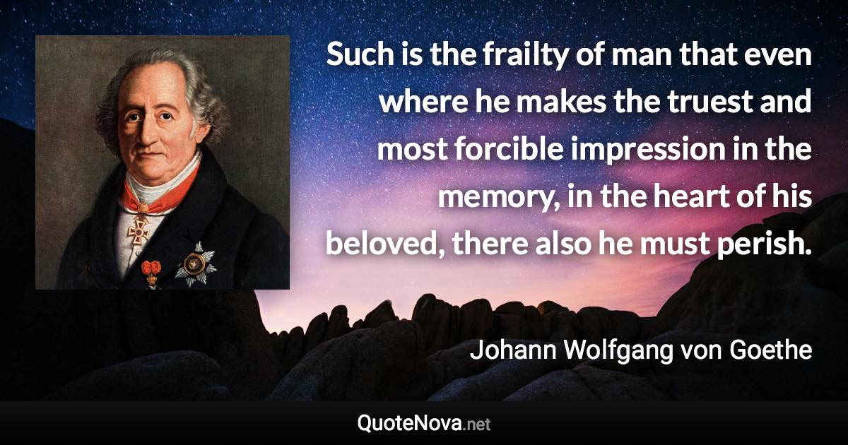 Such is the frailty of man that even where he makes the truest and most forcible impression in the memory, in the heart of his beloved, there also he must perish. - Johann Wolfgang von Goethe quote