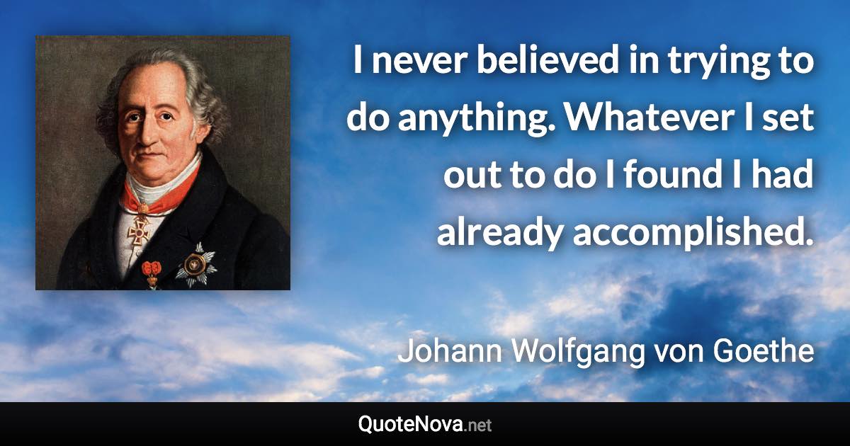 I never believed in trying to do anything. Whatever I set out to do I found I had already accomplished. - Johann Wolfgang von Goethe quote