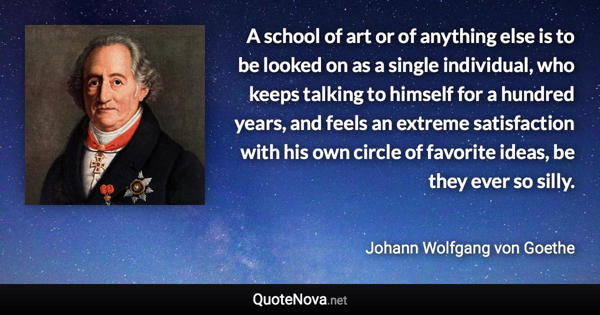 A school of art or of anything else is to be looked on as a single individual, who keeps talking to himself for a hundred years, and feels an extreme satisfaction with his own circle of favorite ideas, be they ever so silly. - Johann Wolfgang von Goethe quote