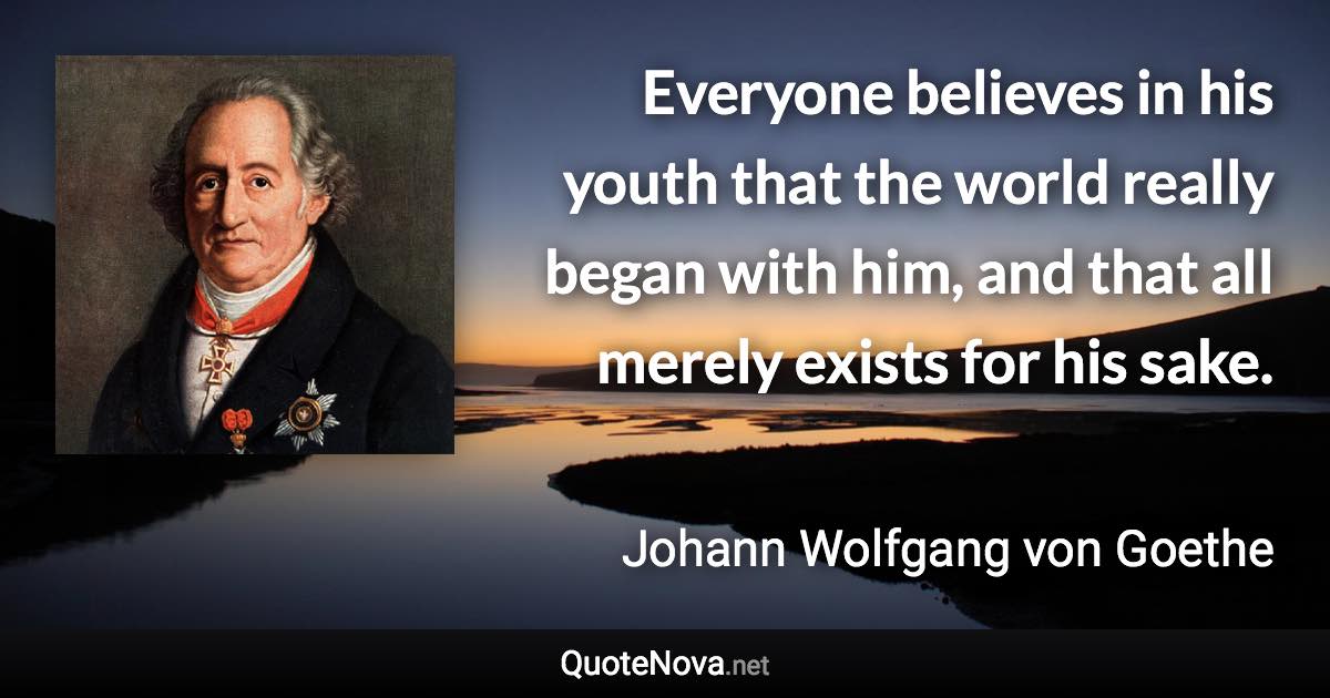 Everyone believes in his youth that the world really began with him, and that all merely exists for his sake. - Johann Wolfgang von Goethe quote