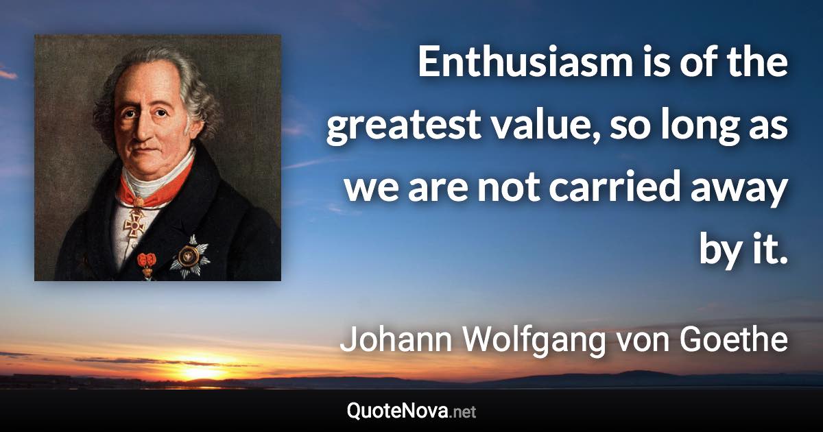 Enthusiasm is of the greatest value, so long as we are not carried away by it. - Johann Wolfgang von Goethe quote