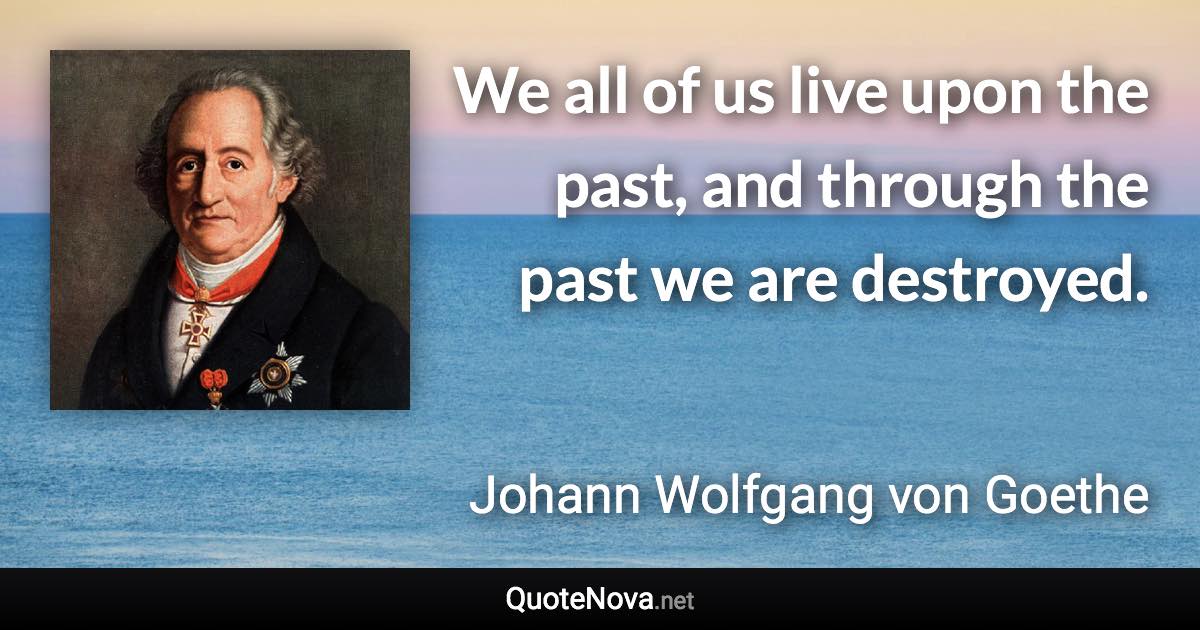 We all of us live upon the past, and through the past we are destroyed. - Johann Wolfgang von Goethe quote